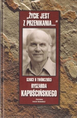 Życie jest z przenikania... Szkice o twórczości Ryszarda Kapuścińskiego