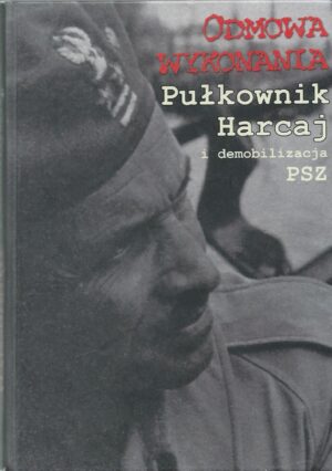 Odmowa wykonania. Pułkownik Harcaj i demobilizacja PSZ. Relacje - Dokumenty - Wspomnienia.