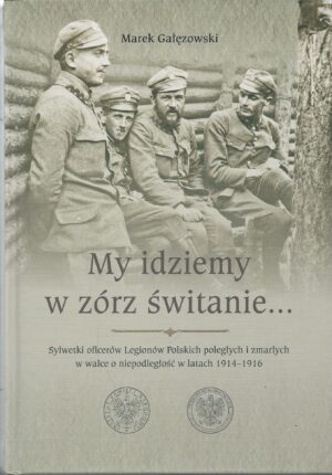 My idziemy w zórz świtanie... Sylwetki ofierów Legionów Polskich poległych i zmarłych w walce o niepodległość w latach 1914-1916.